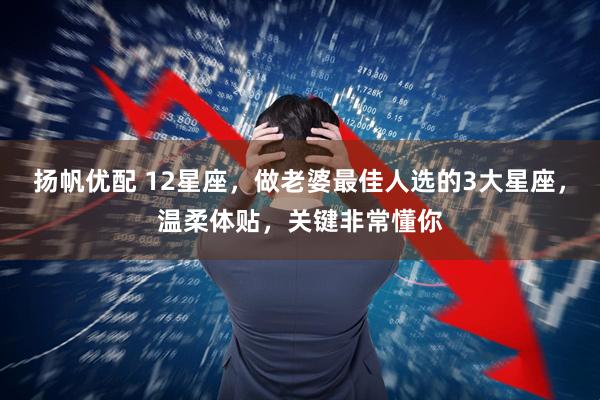 扬帆优配 12星座，做老婆最佳人选的3大星座，温柔体贴，关键非常懂你