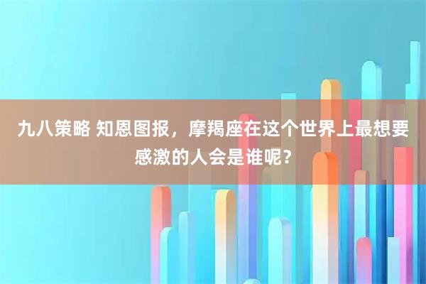 九八策略 知恩图报，摩羯座在这个世界上最想要感激的人会是谁呢？