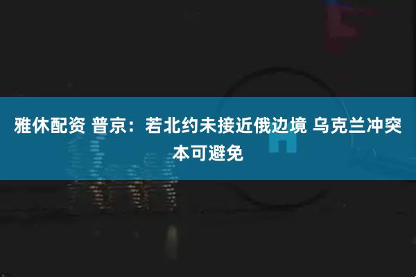 雅休配资 普京：若北约未接近俄边境 乌克兰冲突本可避免