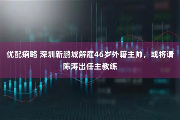 优配痢略 深圳新鹏城解雇46岁外籍主帅，或将请陈涛出任主教练