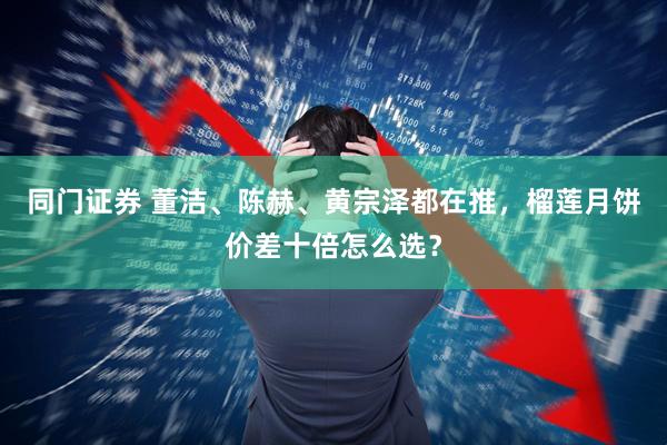 同门证券 董洁、陈赫、黄宗泽都在推，榴莲月饼价差十倍怎么选？