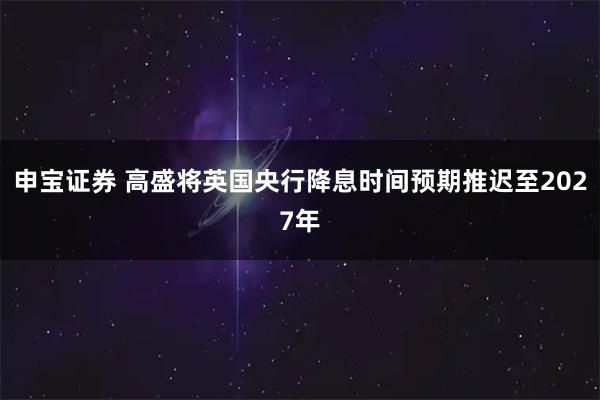 申宝证券 高盛将英国央行降息时间预期推迟至2027年