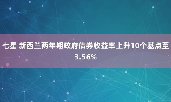 七星 新西兰两年期政府债券收益率上升10个基点至3.56%