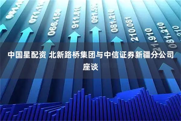 中国星配资 北新路桥集团与中信证券新疆分公司座谈