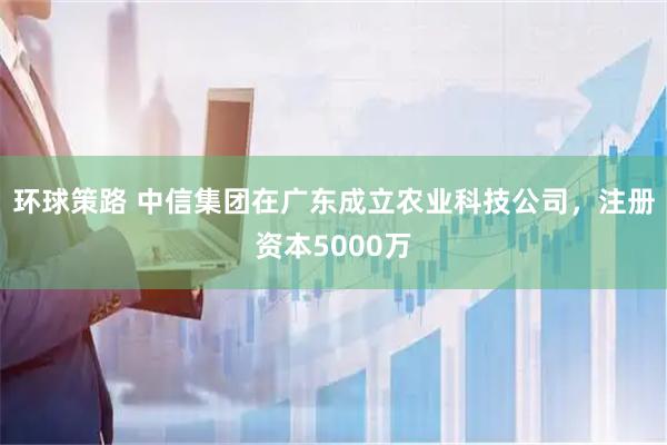 环球策路 中信集团在广东成立农业科技公司，注册资本5000万