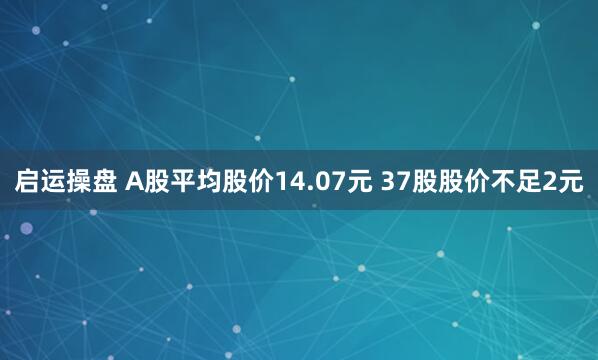 启运操盘 A股平均股价14.07元 37股股价不足2元