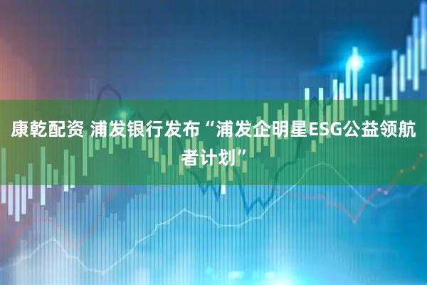 康乾配资 浦发银行发布“浦发企明星ESG公益领航者计划”
